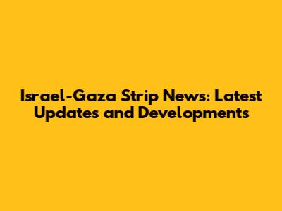 Israel-Gaza Strip News: Latest Updates and Developments