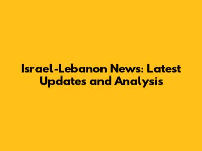 Israel-Lebanon News: Latest Updates and Analysis