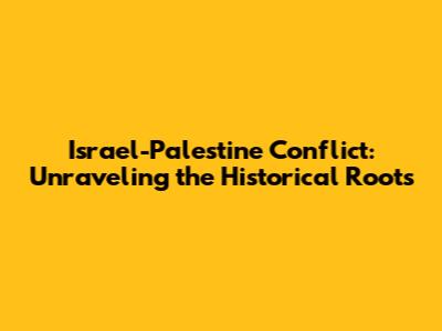 Israel-Palestine Conflict: Unraveling the Historical Roots