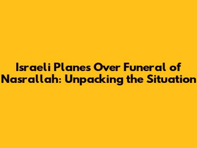 Israeli Planes Over Funeral of Nasrallah: Unpacking the Situation