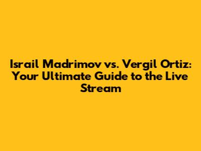 Israil Madrimov vs. Vergil Ortiz: Your Ultimate Guide to the Live Stream