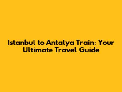 Istanbul to Antalya Train: Your Ultimate Travel Guide