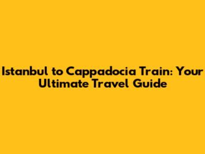 Istanbul to Cappadocia Train: Your Ultimate Travel Guide
