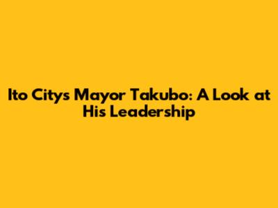 Ito City's Mayor Takubo: A Look at His Leadership