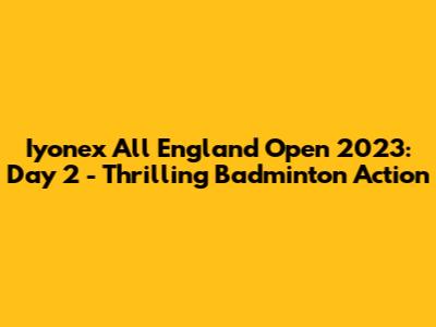 Iyonex All England Open 2023: Day 2 - Thrilling Badminton Action