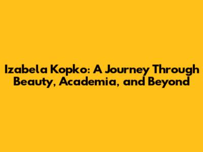 Izabela Kopko: A Journey Through Beauty, Academia, and Beyond