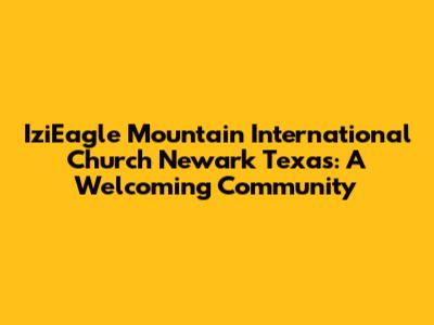 IziEagle Mountain International Church Newark Texas: A Welcoming Community