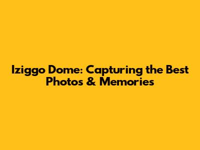 Iziggo Dome: Capturing the Best Photos & Memories