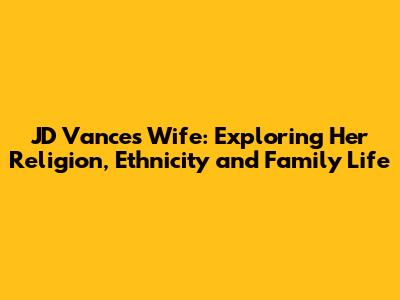 JD Vance's Wife: Exploring Her Religion, Ethnicity and Family Life