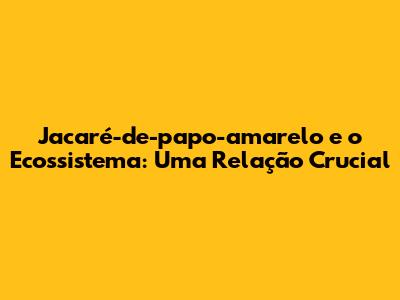 Jacaré-de-papo-amarelo e o Ecossistema: Uma Relação Crucial