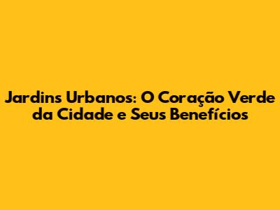Jardins Urbanos: O Coração Verde da Cidade e Seus Benefícios