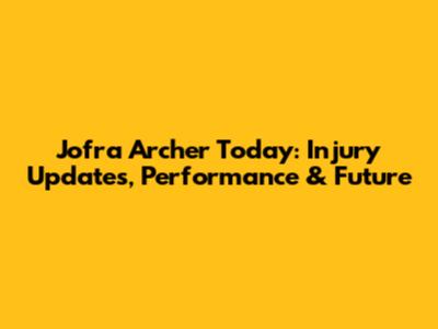 Jofra Archer Today: Injury Updates, Performance & Future