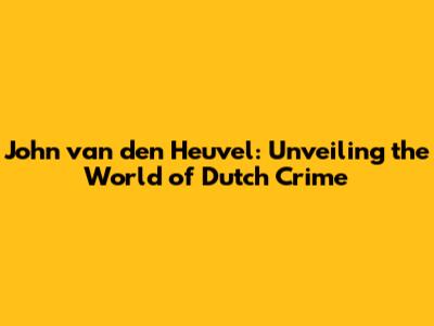 John van den Heuvel: Unveiling the World of Dutch Crime