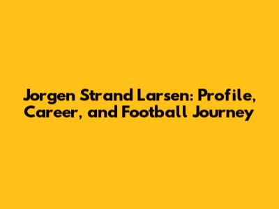 Jorgen Strand Larsen: Profile, Career, and Football Journey