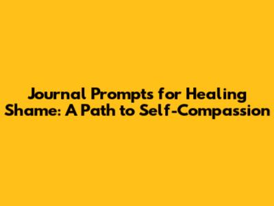 Journal Prompts for Healing Shame: A Path to Self-Compassion