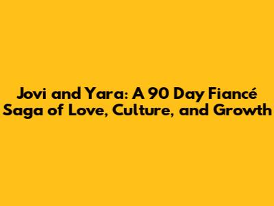 Jovi and Yara: A 90 Day Fiancé Saga of Love, Culture, and Growth