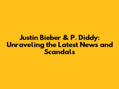 Justin Bieber & P. Diddy: Unraveling the Latest News and Scandals