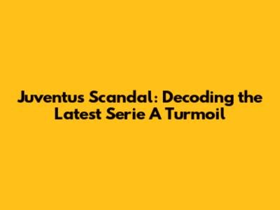 Juventus Scandal: Decoding the Latest Serie A Turmoil