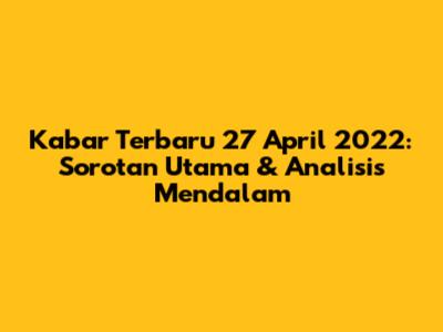 Kabar Terbaru 27 April 2022: Sorotan Utama & Analisis Mendalam