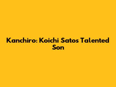Kanchiro: Koichi Sato's Talented Son