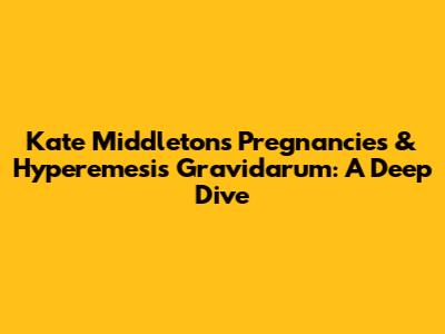 Kate Middleton's Pregnancies & Hyperemesis Gravidarum: A Deep Dive