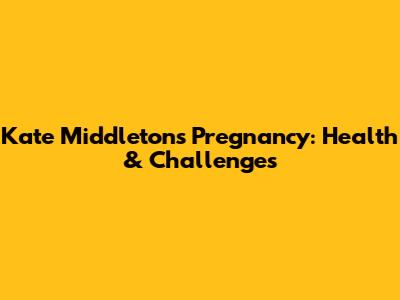 Kate Middleton's Pregnancy: Health & Challenges