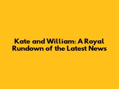 Kate and William: A Royal Rundown of the Latest News