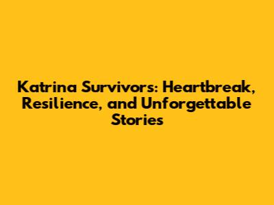 Katrina Survivors: Heartbreak, Resilience, and Unforgettable Stories