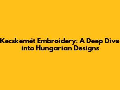 Kecskemét Embroidery: A Deep Dive into Hungarian Designs