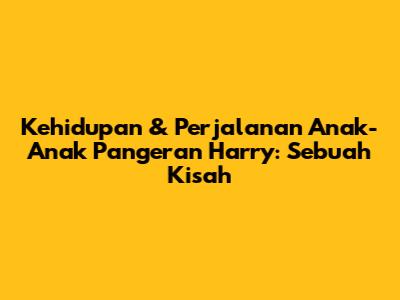 Kehidupan & Perjalanan Anak-Anak Pangeran Harry: Sebuah Kisah