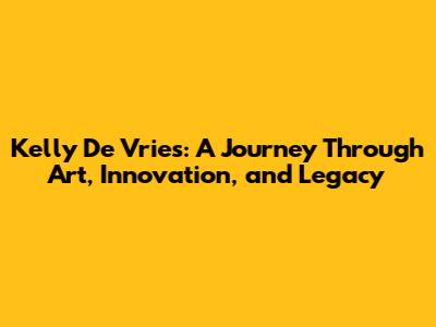 Kelly De Vries: A Journey Through Art, Innovation, and Legacy