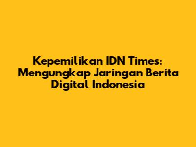 Kepemilikan IDN Times: Mengungkap Jaringan Berita Digital Indonesia