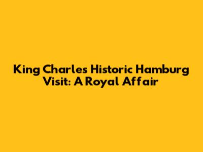 King Charles' Historic Hamburg Visit: A Royal Affair