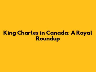 King Charles in Canada: A Royal Roundup