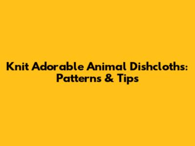 Knit Adorable Animal Dishcloths: Patterns & Tips