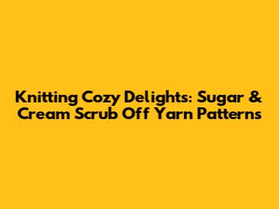 Knitting Cozy Delights: Sugar & Cream Scrub Off Yarn Patterns