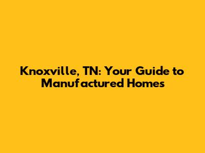 Knoxville, TN: Your Guide to Manufactured Homes