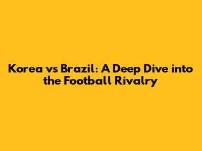 Korea vs Brazil: A Deep Dive into the Football Rivalry