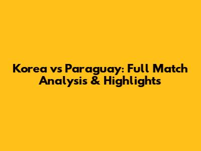 Korea vs Paraguay: Full Match Analysis & Highlights