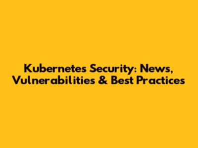 Kubernetes Security: News, Vulnerabilities & Best Practices