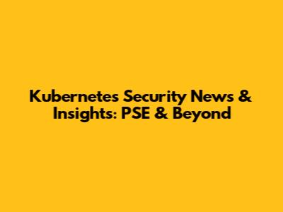 Kubernetes Security News & Insights: PSE & Beyond