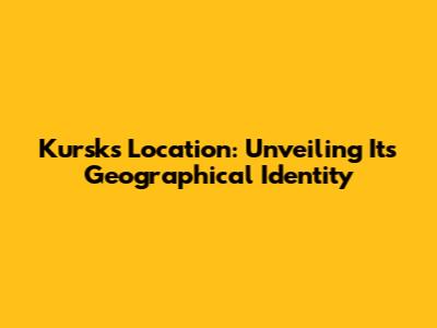 Kursk's Location: Unveiling Its Geographical Identity
