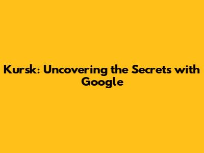 Kursk: Uncovering the Secrets with Google