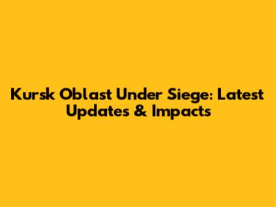 Kursk Oblast Under Siege: Latest Updates & Impacts