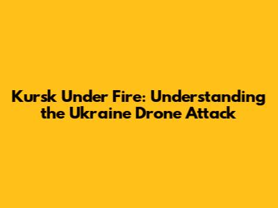 Kursk Under Fire: Understanding the Ukraine Drone Attack