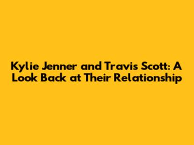 Kylie Jenner and Travis Scott: A Look Back at Their Relationship