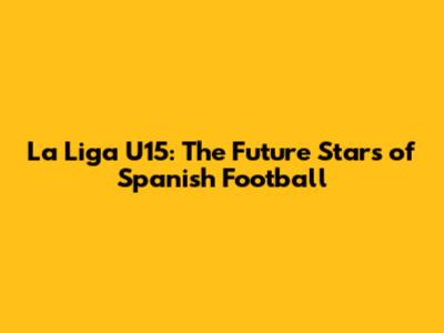 La Liga U15: The Future Stars of Spanish Football