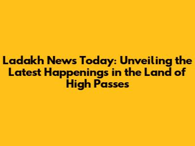 Ladakh News Today: Unveiling the Latest Happenings in the 'Land of High Passes'