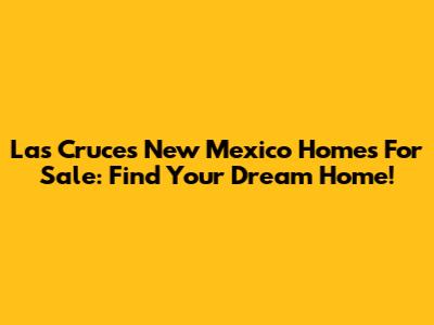 Las Cruces New Mexico Homes For Sale: Find Your Dream Home!