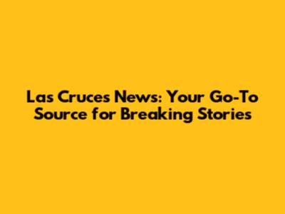 Las Cruces News: Your Go-To Source for Breaking Stories